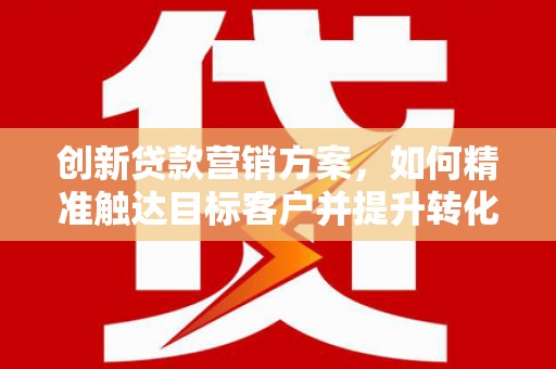 清新创新贷款营销方案，如何精准触达目标客户并提升转化率