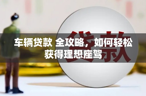 清新车辆贷款 全攻略，如何轻松获得理想座驾