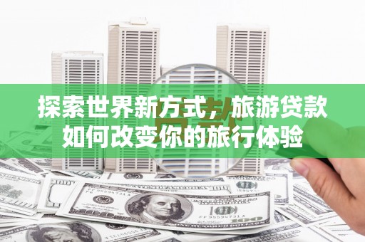 清新探索世界新方式，旅游贷款如何改变你的旅行体验