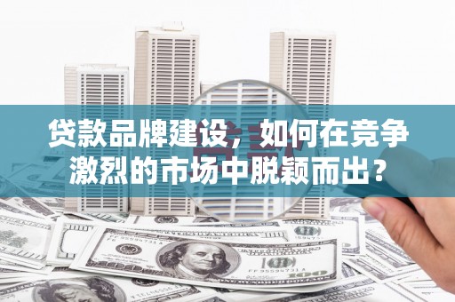 清新贷款品牌建设，如何在竞争激烈的市场中脱颖而出？