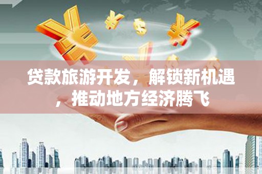 清新贷款旅游开发，解锁新机遇，推动地方经济腾飞
