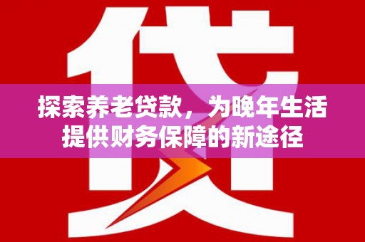 清新探索养老贷款，为晚年生活提供财务保障的新途径