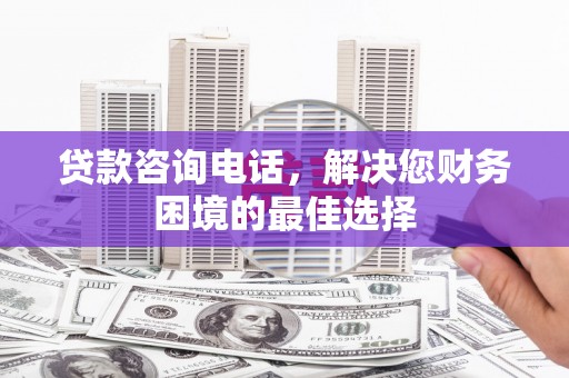 清新贷款咨询电话，解决您财务困境的最佳选择