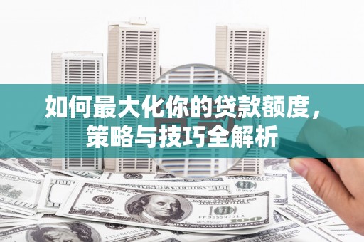 清新如何最大化你的贷款额度，策略与技巧全解析