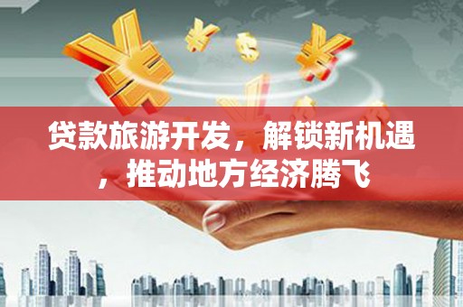 清新贷款旅游开发，解锁新机遇，推动地方经济腾飞